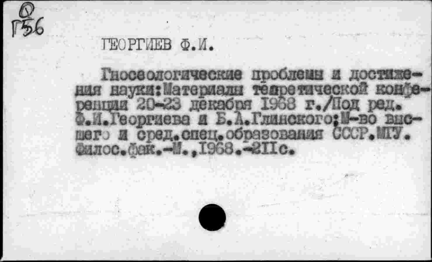 ﻿ГЕОРГИЕВ Ф.И
Гносеологические дроблены и достижения науки;Материалы теоретической конференции 20^3 декабря 1968 г./Пад ред. Ф.Л.Георгиева и Б.д.Глинскогз;М-во внс-шегэ л сред.спец.образования СССР»ИГУ. йилос.йак»-Й» ,1968.^ЙПс.